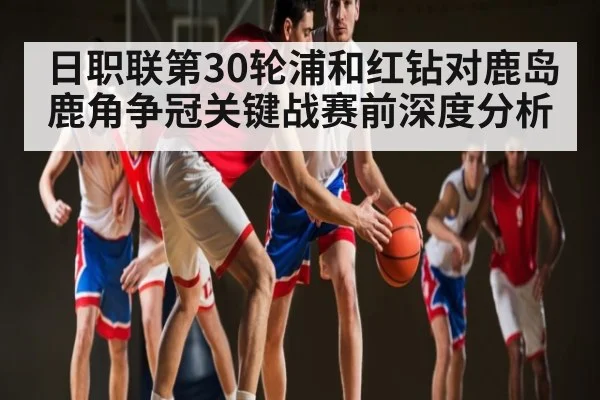 日职联第30轮浦和红钻对鹿岛鹿角争冠关键战赛前深度分析