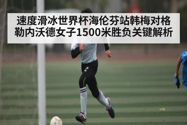 速度滑冰世界杯海伦芬站韩梅对格勒内沃德女子1500米胜负关键解析